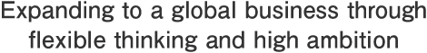 Expanding to a global business through flexible thinking and high ambition